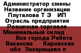 Администратор смены › Название организации ­ Плуталова Т.Э., ИП › Отрасль предприятия ­ Розничная торговля › Минимальный оклад ­ 30 000 - Все города Работа » Вакансии   . Кировская обл.,Захарищево п.